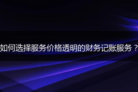 如何選擇服務(wù)價(jià)格透明的財(cái)務(wù)記賬服務(wù)？