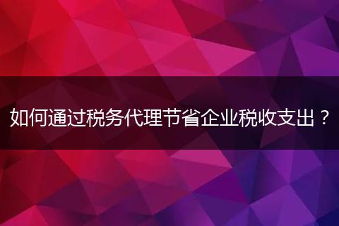 如何通過稅務代理節(jié)省企業(yè)稅收支出？