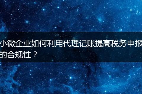 小微企業(yè)如何利用代理記賬提高稅務(wù)申報(bào)的合規(guī)性？
