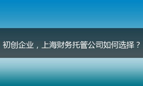 初創(chuàng)企業(yè)，上海財務(wù)托管公司如何選擇？