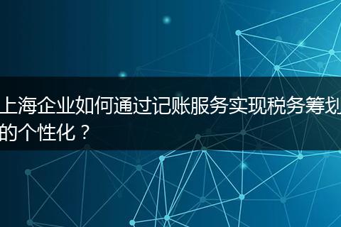上海企業(yè)如何通過記賬服務(wù)實(shí)現(xiàn)稅務(wù)籌劃的個(gè)性化？