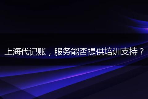 上海代記賬，服務(wù)能否提供培訓(xùn)支持？