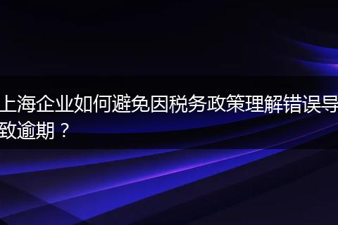 上海企業(yè)如何避免因稅務(wù)政策理解錯(cuò)誤導(dǎo)致逾期？