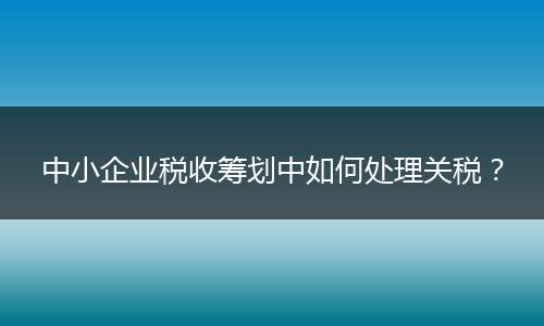 中小企業(yè)稅收籌劃中如何處理關(guān)稅？