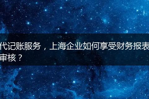 代記賬服務(wù)，上海企業(yè)如何享受財(cái)務(wù)報(bào)表審核？