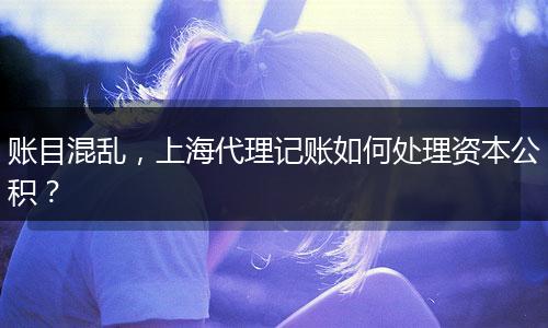 賬目混亂，上海代理記賬如何處理資本公積？
