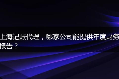 上海記賬代理，哪家公司能提供年度財務報告？