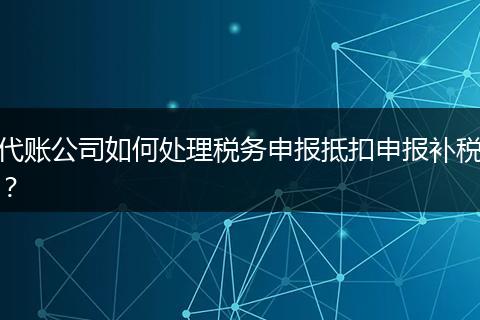 代賬公司如何處理稅務申報抵扣申報補稅？