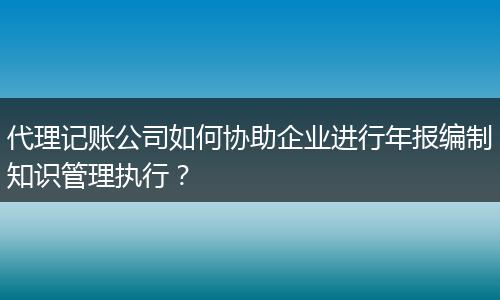 代理記賬公司如何協(xié)助企業(yè)進(jìn)行年報編制知識管理執(zhí)行?