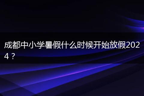 成都中小學(xué)暑假什么時(shí)候開始放假2024？