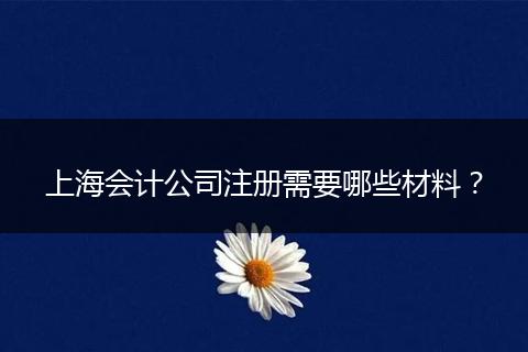 上海會計公司注冊需要哪些材料？