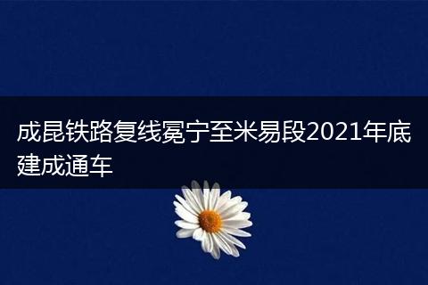 成昆鐵路復(fù)線冕寧至米易段2021年底建成通車