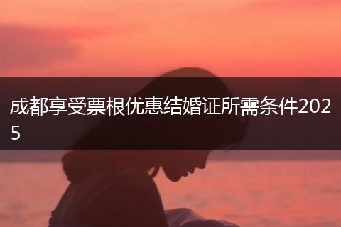 成都享受票根優(yōu)惠結(jié)婚證所需條件2025