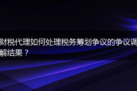 財(cái)稅代理如何處理稅務(wù)籌劃爭(zhēng)議的爭(zhēng)議調(diào)解結(jié)果？