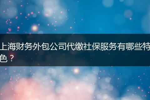 上海財(cái)務(wù)外包公司代繳社保服務(wù)有哪些特色？