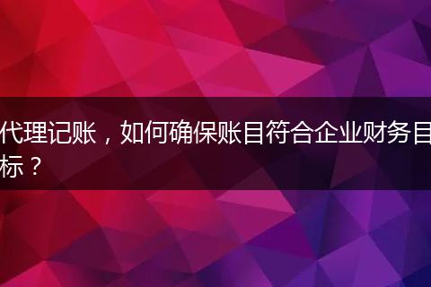 代理記賬，如何確保賬目符合企業(yè)財務(wù)目標(biāo)？