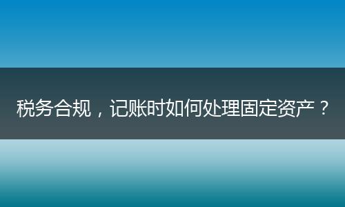 稅務合規(guī)，記賬時如何處理固定資產？