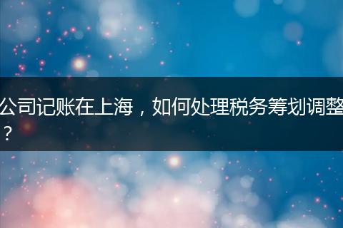 公司記賬在上海，如何處理稅務(wù)籌劃調(diào)整？