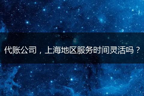 代賬公司，上海地區(qū)服務(wù)時(shí)間靈活嗎？