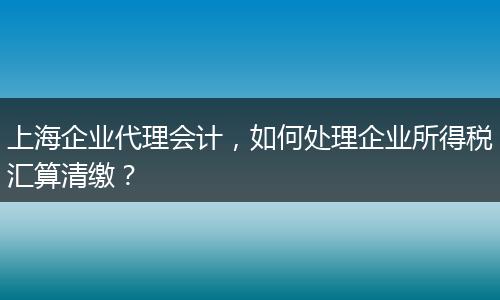 上海企業(yè)代理會計，如何處理企業(yè)所得稅匯算清繳？