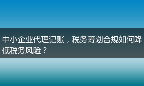 中小企業(yè)代理記賬，稅務(wù)籌劃合規(guī)如何降低稅務(wù)風(fēng)險？