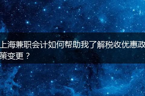上海兼職會計如何幫助我了解稅收優(yōu)惠政策變更？