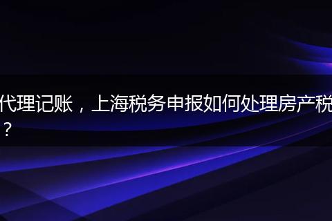 代理記賬，上海稅務(wù)申報如何處理房產(chǎn)稅？