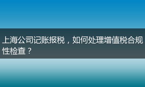 上海公司記賬報稅，如何處理增值稅合規(guī)性檢查？