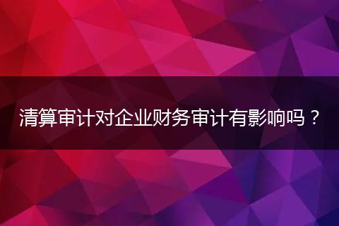 清算審計對企業(yè)財務(wù)審計有影響嗎？