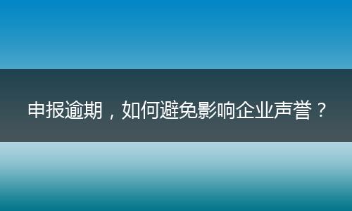 申報(bào)逾期，如何避免影響企業(yè)聲譽(yù)？
