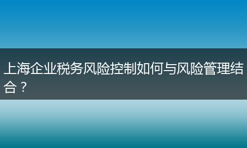 上海企業(yè)稅務(wù)風(fēng)險控制如何與風(fēng)險管理結(jié)合？