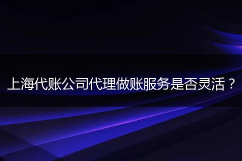 上海代賬公司代理做賬服務是否靈活？
