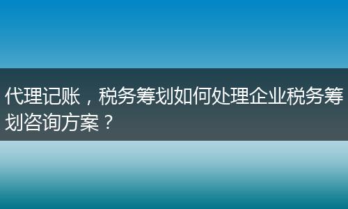 代理記賬，稅務籌劃如何處理企業(yè)稅務籌劃咨詢方案？