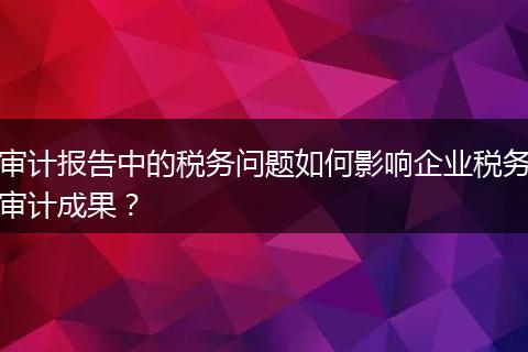 審計報告中的稅務(wù)問題如何影響企業(yè)稅務(wù)審計成果？