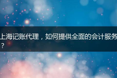 上海記賬代理，如何提供全面的會(huì)計(jì)服務(wù)？