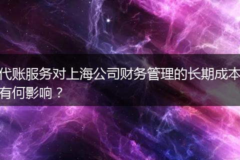 代賬服務(wù)對(duì)上海公司財(cái)務(wù)管理的長(zhǎng)期成本有何影響？