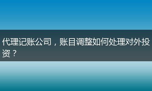 代理記賬公司，賬目調(diào)整如何處理對(duì)外投資？