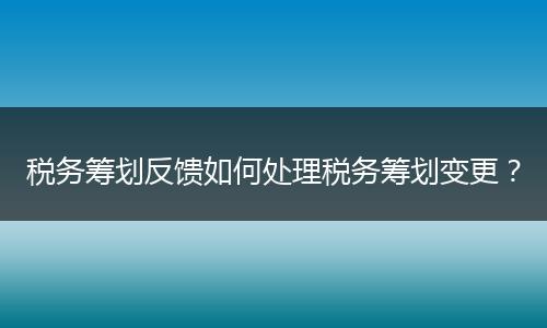 稅務(wù)籌劃反饋如何處理稅務(wù)籌劃變更?