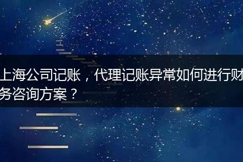 上海公司記賬，代理記賬異常如何進行財務咨詢方案？