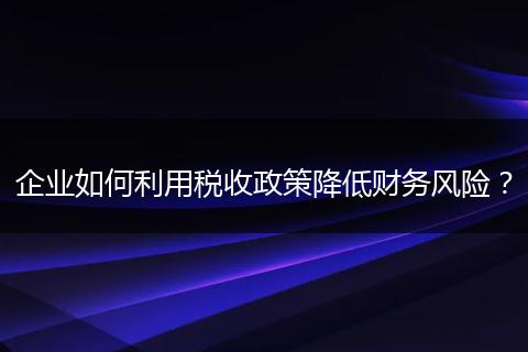 企業(yè)如何利用稅收政策降低財(cái)務(wù)風(fēng)險(xiǎn)？