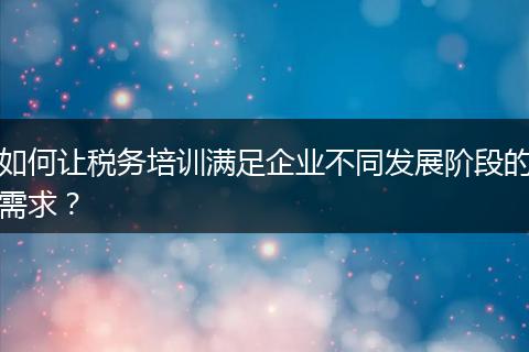 如何讓稅務(wù)培訓(xùn)滿足企業(yè)不同發(fā)展階段的需求？