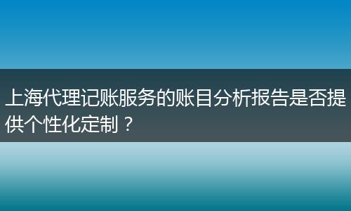 上海代理記賬服務(wù)的賬目分析報告是否提供個性化定制？
