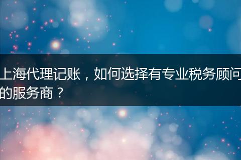 上海代理記賬，如何選擇有專業(yè)稅務顧問的服務商？