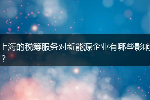 上海的稅籌服務(wù)對新能源企業(yè)有哪些影響？
