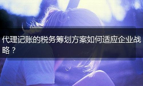 代理記賬的稅務(wù)籌劃方案如何適應(yīng)企業(yè)戰(zhàn)略？