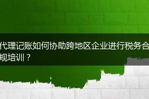 代理記賬如何協(xié)助跨地區(qū)企業(yè)進(jìn)行稅務(wù)合規(guī)培訓(xùn)？