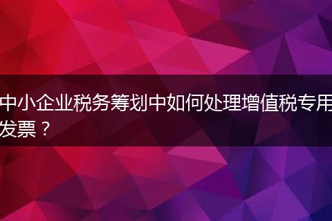 中小企業(yè)稅務(wù)籌劃中如何處理增值稅專用發(fā)票？