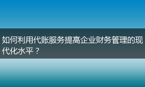 如何利用代賬服務(wù)提高企業(yè)財(cái)務(wù)管理的現(xiàn)代化水平？