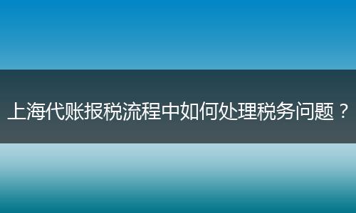 上海代賬報(bào)稅流程中如何處理稅務(wù)問(wèn)題？