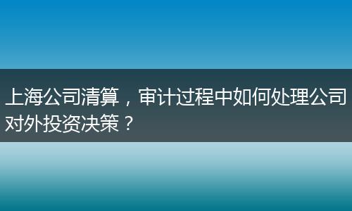 上海公司清算，審計(jì)過程中如何處理公司對外投資決策？